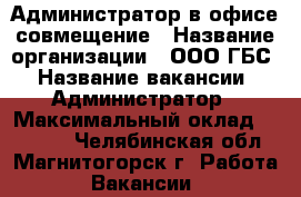 Администратор в офисе совмещение › Название организации ­ ООО ГБС › Название вакансии ­ Администратор › Максимальный оклад ­ 18 000 - Челябинская обл., Магнитогорск г. Работа » Вакансии   